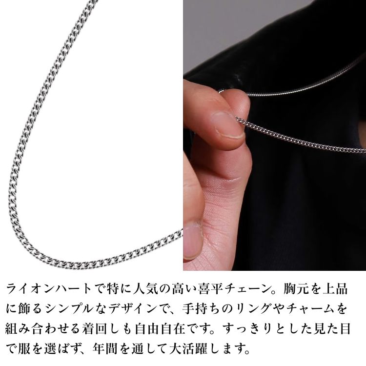 ライオンハートで特に人気の高い喜平チェーン。胸元を上品に飾るシンプルなデザインで、手持ちのリングやチャームを組み合わせる着回しも自由自在です。すっきりとした見た目で服を選ばず、年間を通して大活躍します。